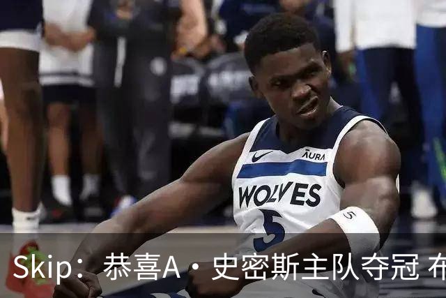 Skip：恭喜A·史密斯主队夺冠 布伦森是史上最强小个子